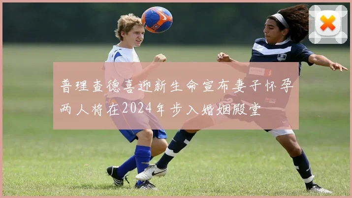 普理查德喜迎新生命宣布妻子怀孕两人将在2024年步入婚姻殿堂