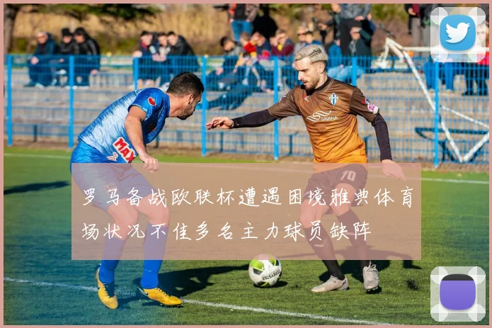 罗马备战欧联杯遭遇困境雅典体育场状况不佳多名主力球员缺阵