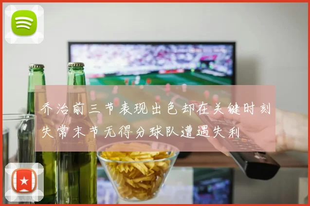 乔治前三节表现出色却在关键时刻失常末节无得分球队遭遇失利