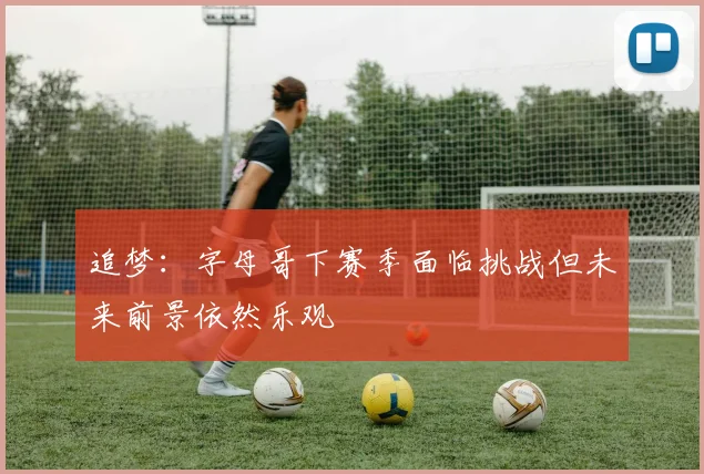 追梦：字母哥下赛季面临挑战但未来前景依然乐观