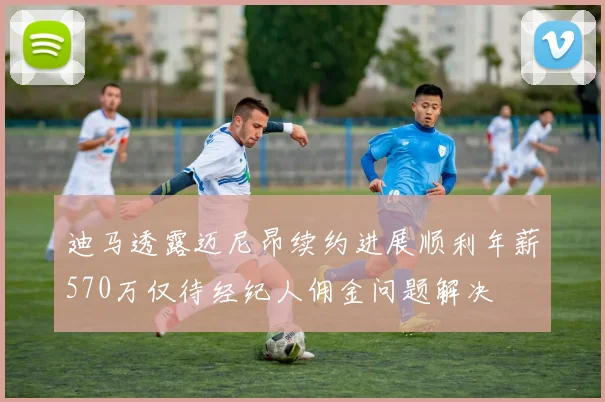 迪马透露迈尼昂续约进展顺利年薪570万仅待经纪人佣金问题解决