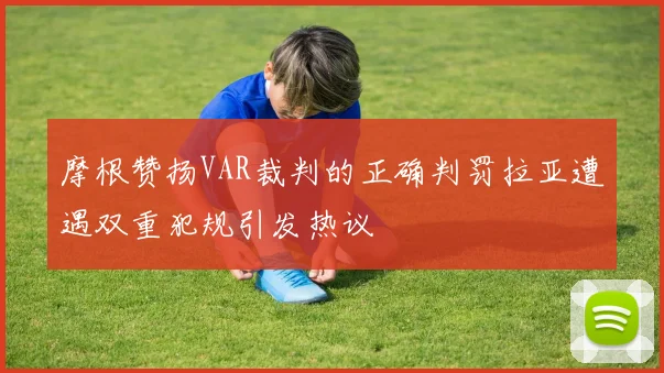 摩根赞扬VAR裁判的正确判罚拉亚遭遇双重犯规引发热议