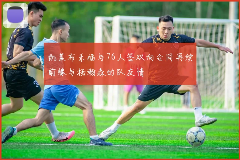 凯莱布乐福与76人签双向合同再续前缘与杨瀚森的队友情