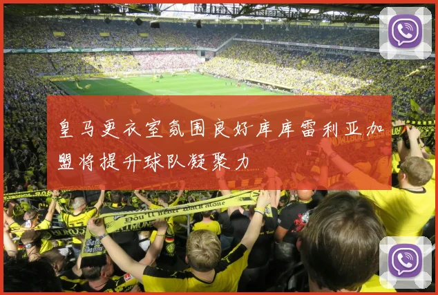 皇马更衣室氛围良好库库雷利亚加盟将提升球队凝聚力