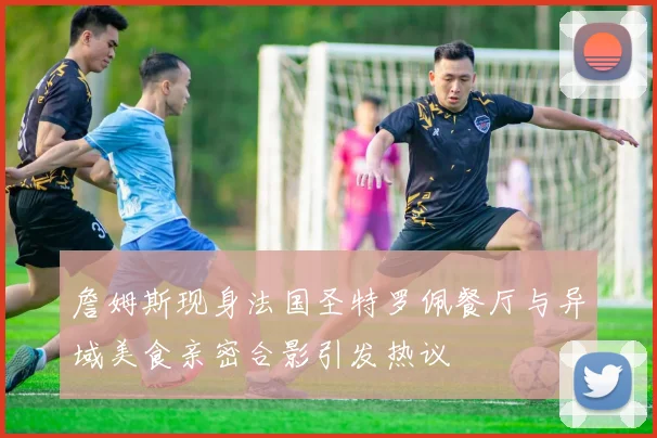 詹姆斯现身法国圣特罗佩餐厅与异域美食亲密合影引发热议