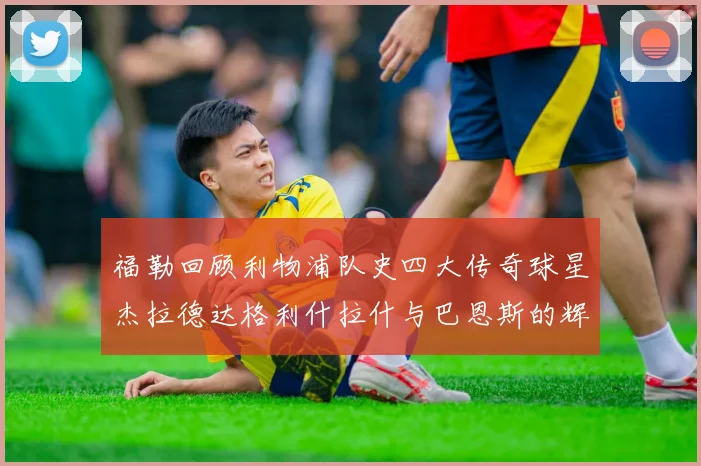 福勒回顾利物浦队史四大传奇球星杰拉德达格利什拉什与巴恩斯的辉煌成就