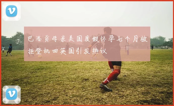巴洛贡母亲美国度假怀孕七个月被拒登机回英国引发热议