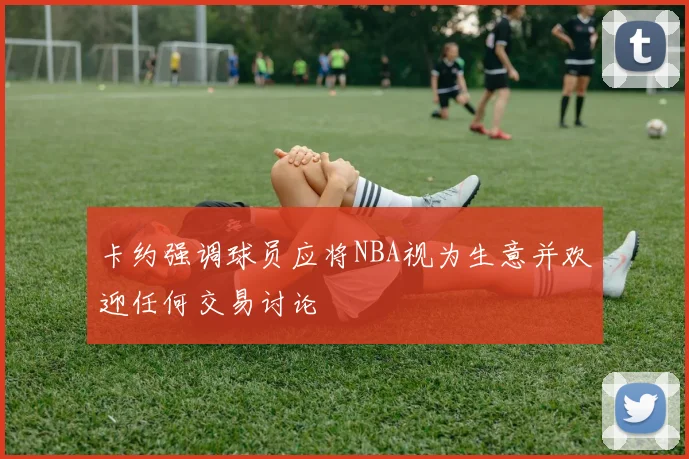 卡约强调球员应将NBA视为生意并欢迎任何交易讨论