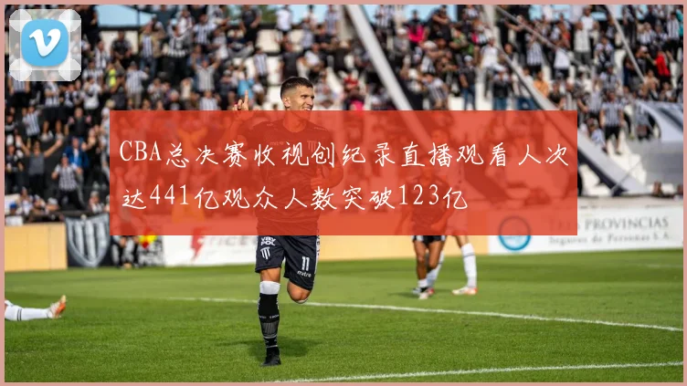 CBA总决赛收视创纪录直播观看人次达441亿观众人数突破123亿