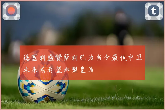 德塞利盛赞萨利巴为当今最佳中卫未来或有望加盟皇马