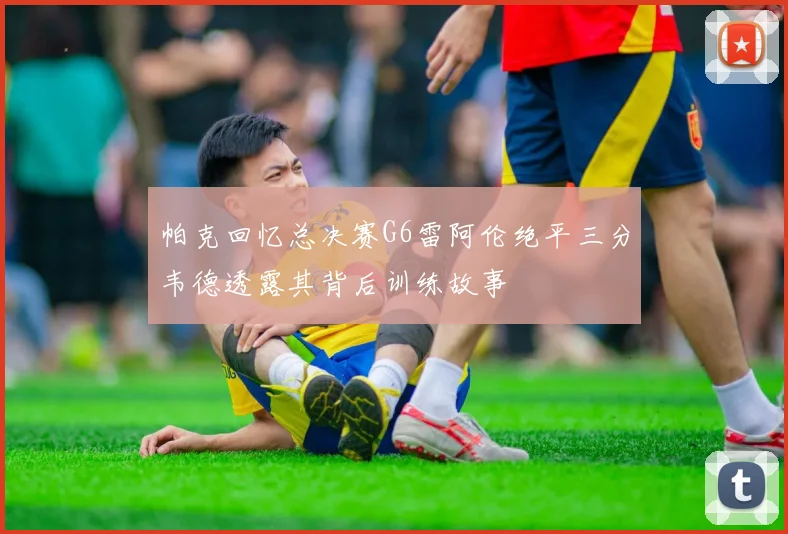 帕克回忆总决赛G6雷阿伦绝平三分韦德透露其背后训练故事