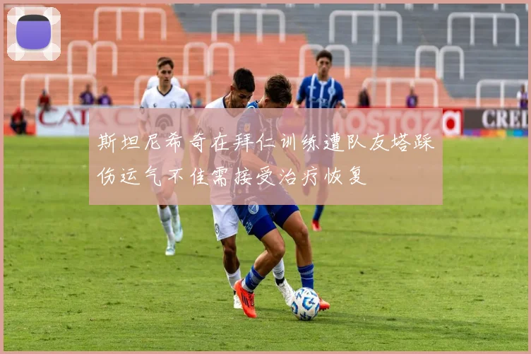 斯坦尼希奇在拜仁训练遭队友塔踩伤运气不佳需接受治疗恢复