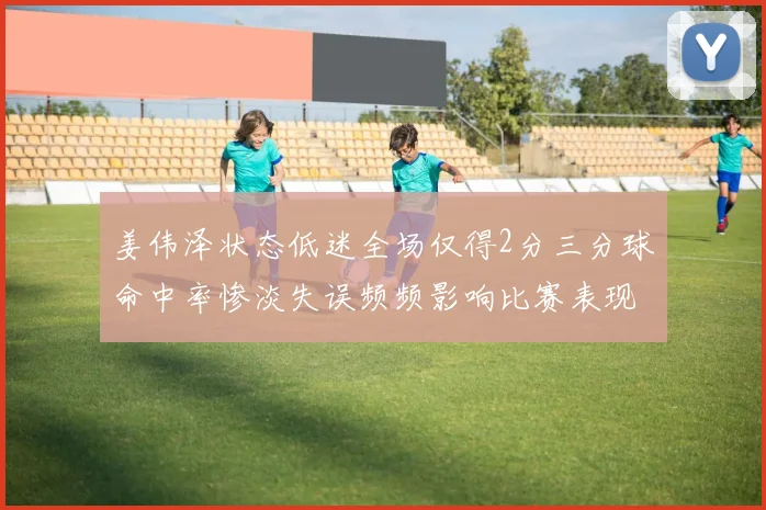 姜伟泽状态低迷全场仅得2分三分球命中率惨淡失误频频影响比赛表现