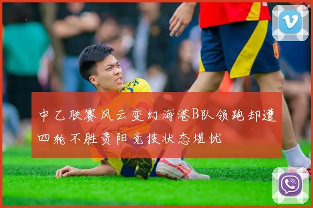 中乙联赛风云变幻海港B队领跑却遭四轮不胜贵阳竞技状态堪忧