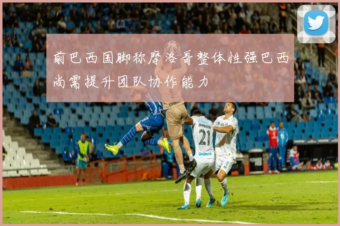 前巴西国脚称摩洛哥整体性强巴西尚需提升团队协作能力
