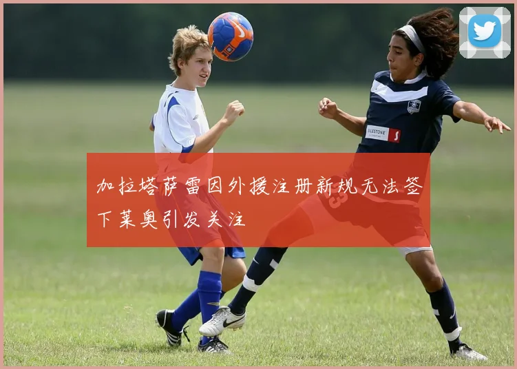 加拉塔萨雷因外援注册新规无法签下莱奥引发关注
