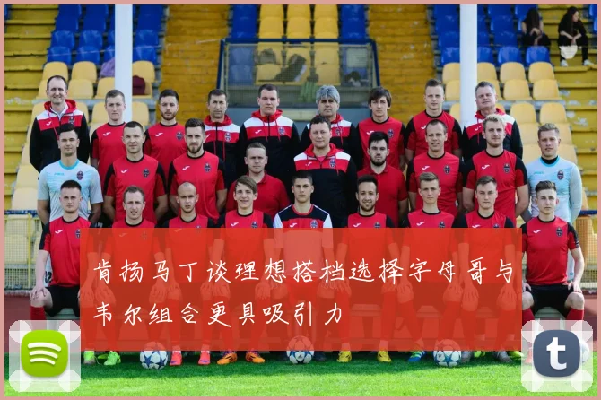 肯扬马丁谈理想搭档选择字母哥与韦尔组合更具吸引力